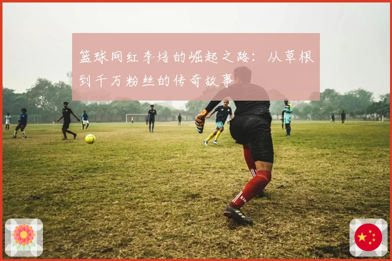 篮球网红李培的崛起之路：从草根到千万粉丝的传奇故事