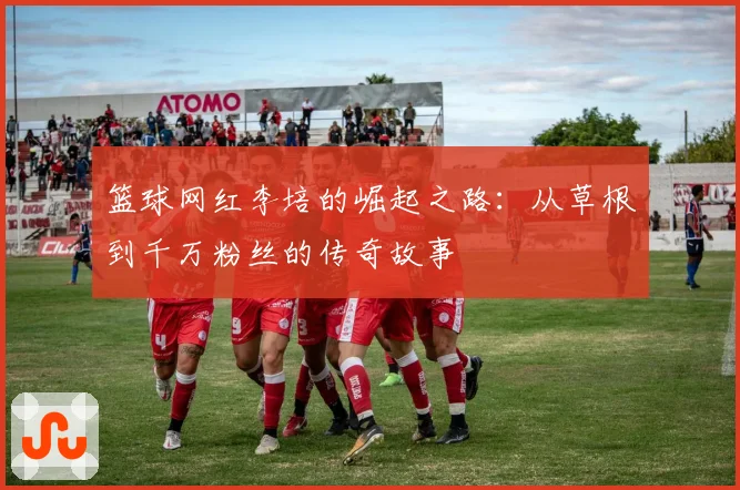 篮球网红李培的崛起之路：从草根到千万粉丝的传奇故事