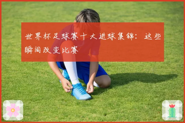 世界杯足球赛十大进球集锦：这些瞬间改变比赛