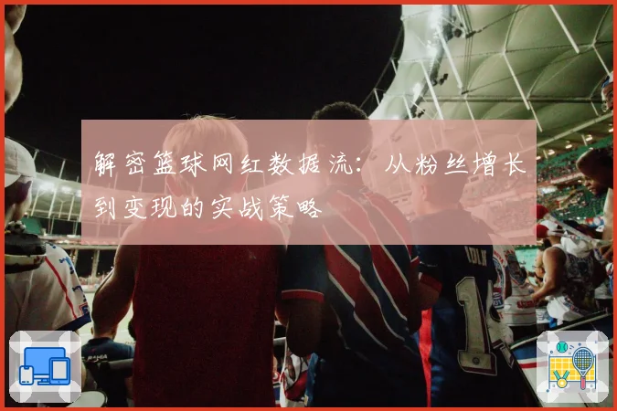 解密篮球网红数据流：从粉丝增长到变现的实战策略