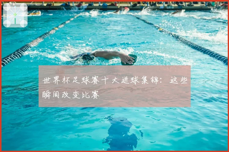 世界杯足球赛十大进球集锦：这些瞬间改变比赛