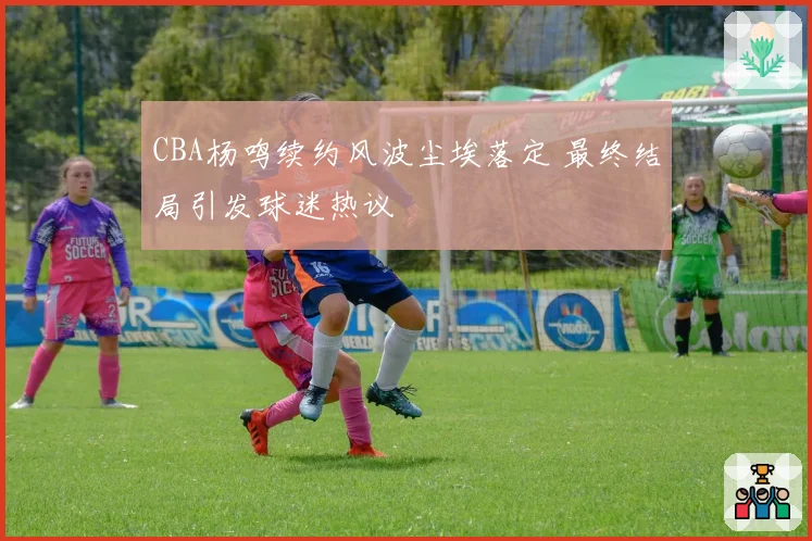 CBA杨鸣续约风波尘埃落定 最终结局引发球迷热议
