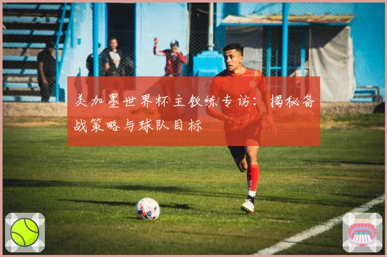 美加墨世界杯主教练专访：揭秘备战策略与球队目标